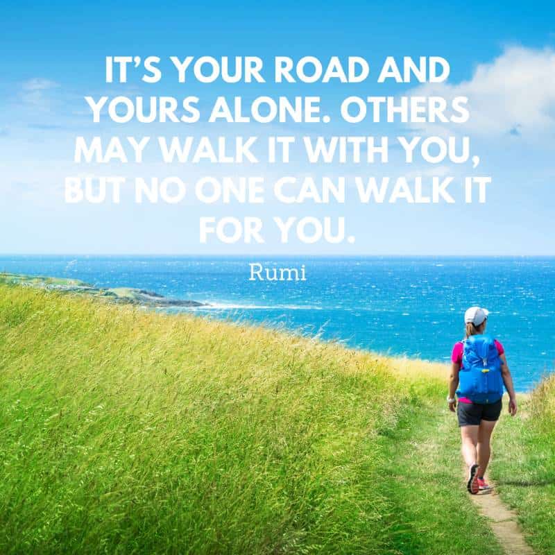“It’s your road and yours alone. Others may walk it with you, but no one can walk it for you.” – Rumi walking inspirational quote